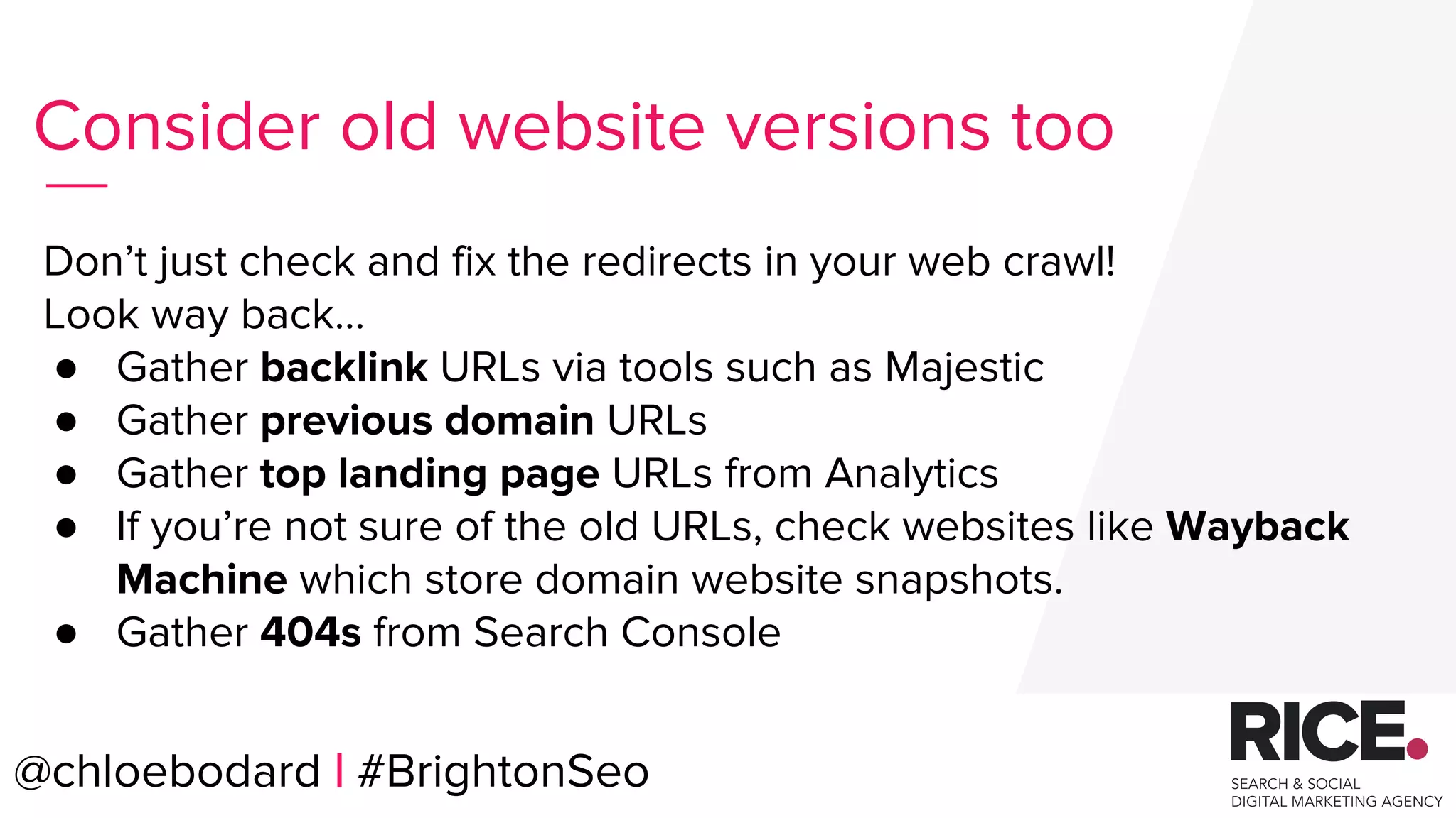 @chloebodard | #brightonseo
Don’t just check and fix the redirects in your web crawl!
Look way back…
● Gather backlink URLs via tools such as Majestic
● Gather previous domain URLs
● Gather top landing page URLs from Analytics
● If you’re not sure of the old URLs, check websites like Wayback
Machine which store domain website snapshots.
● Gather 404s from Search Console
Consider old website versions too
@chloebodard | #BrightonSeo
 