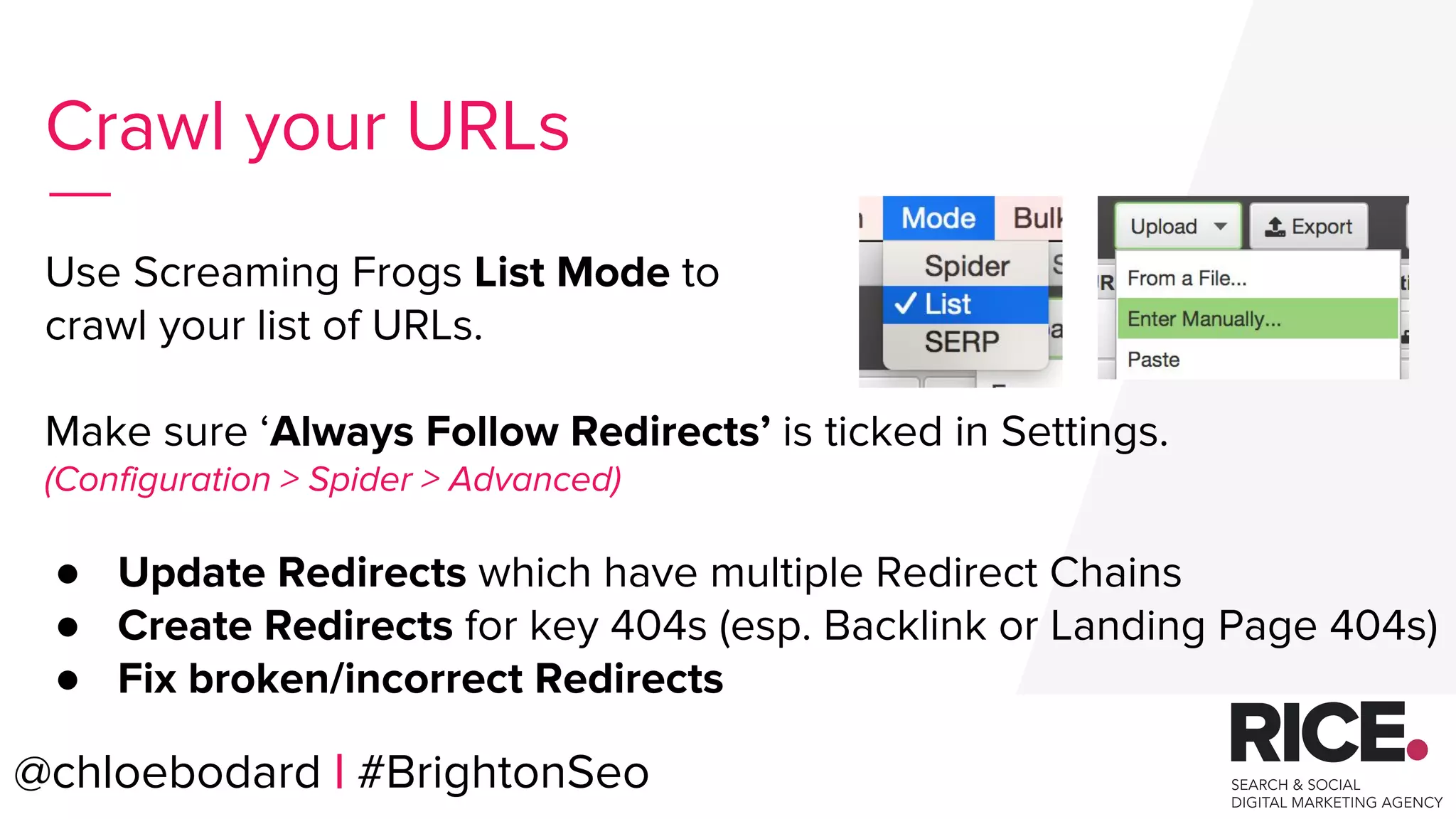 @chloebodard | #brightonseo
Use Screaming Frogs List Mode to
crawl your list of URLs.
Make sure ‘Always Follow Redirects’ is ticked in Settings.
(Configuration > Spider > Advanced)
● Update Redirects which have multiple Redirect Chains
● Create Redirects for key 404s (esp. Backlink or Landing Page 404s)
● Fix broken/incorrect Redirects
Crawl your URLs
@chloebodard | #BrightonSeo
 