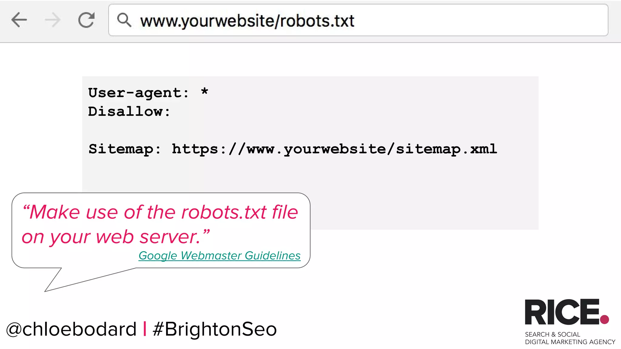 @chloebodard | #brightonseo
User-agent: *
Disallow:
Sitemap: https://www.yourwebsite/sitemap.xml
“Make use of the robots.txt file
on your web server.”
Google Webmaster Guidelines
@chloebodard | #BrightonSeo
 