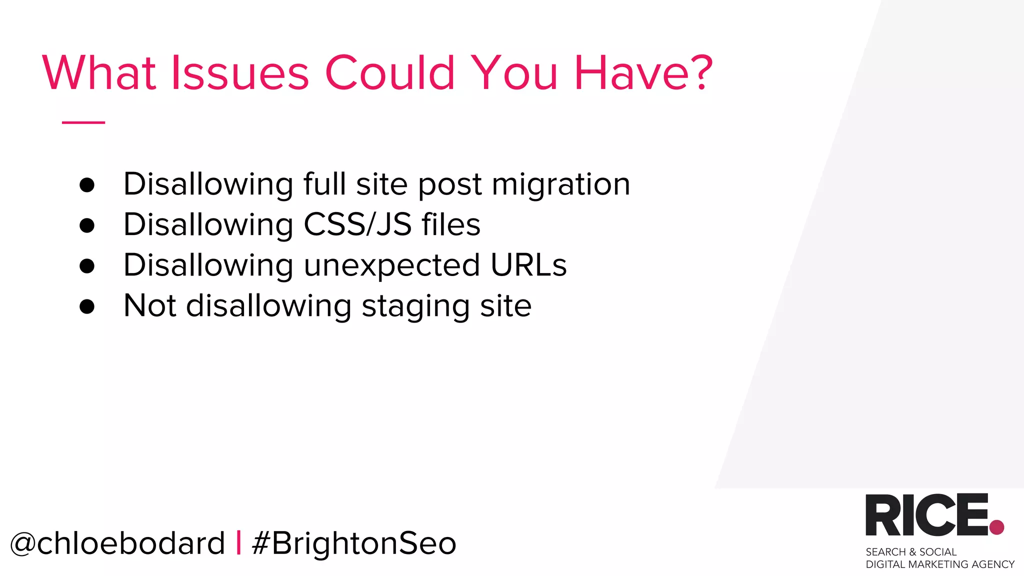 @chloebodard | #brightonseo
● Disallowing full site post migration
● Disallowing CSS/JS files
● Disallowing unexpected URLs
● Not disallowing staging site
What Issues Could You Have?
@chloebodard | #BrightonSeo
 