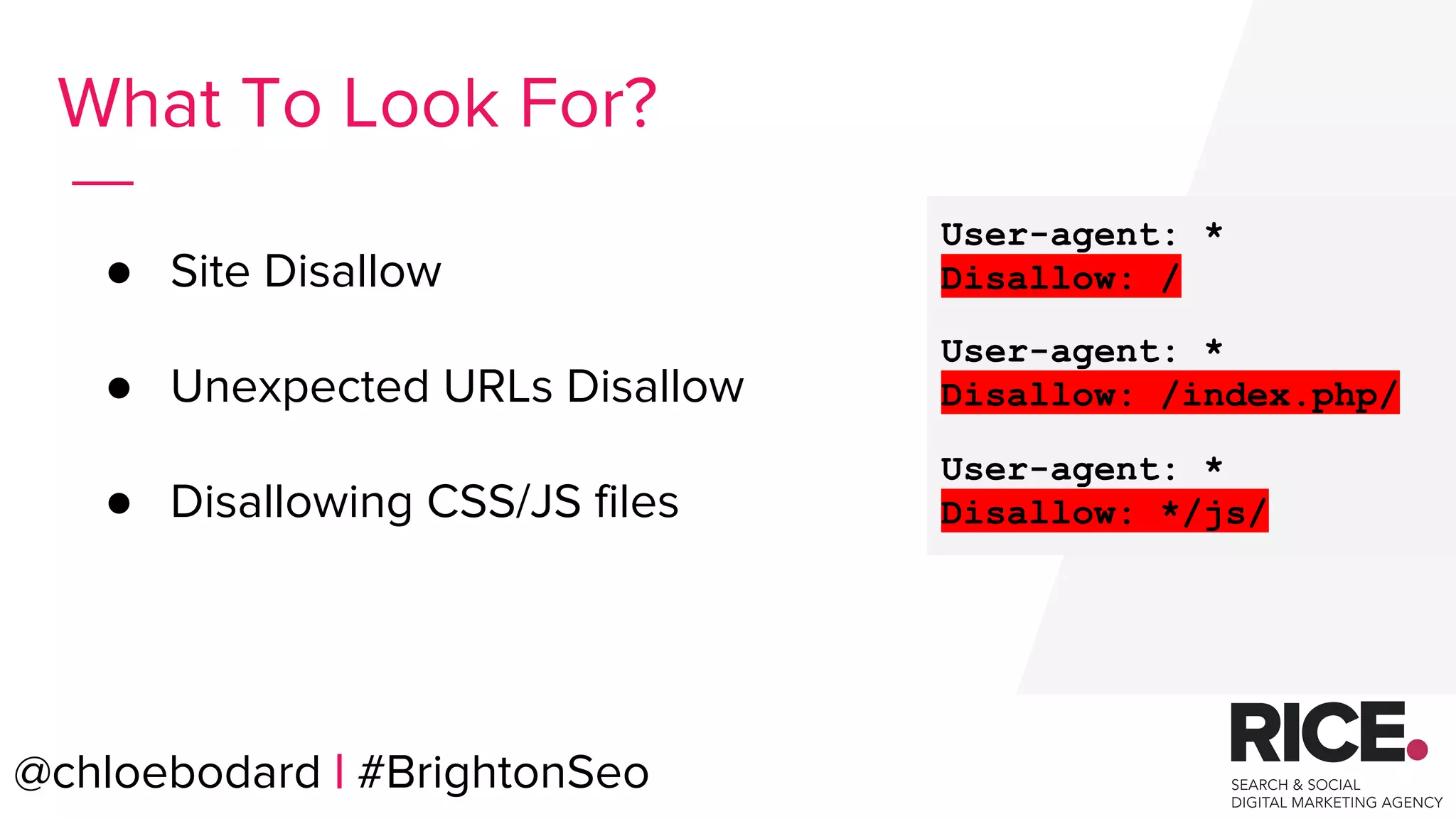 @chloebodard | #brightonseo
● Site Disallow
● Unexpected URLs Disallow
● Disallowing CSS/JS files
What To Look For?
User-agent: *
Disallow: /
User-agent: *
Disallow: /index.php/
User-agent: *
Disallow: */js/
@chloebodard | #BrightonSeo
 