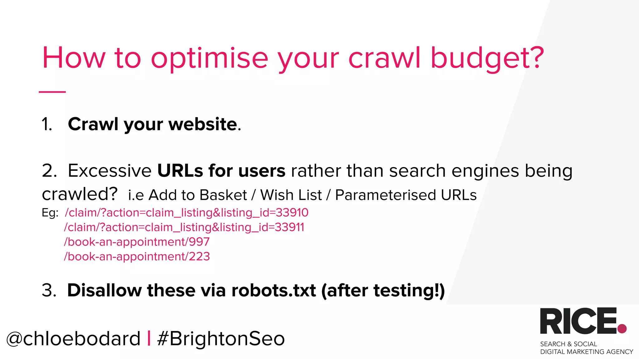 @chloebodard | #brightonseo
How to optimise your crawl budget?
1. Crawl your website.
2. Excessive URLs for users rather than search engines being
crawled? i.e Add to Basket / Wish List / Parameterised URLs
Eg: /claim/?action=claim_listing&listing_id=33910
/claim/?action=claim_listing&listing_id=33911
/book-an-appointment/997
/book-an-appointment/223
3. Disallow these via robots.txt (after testing!)
@chloebodard | #BrightonSeo
 