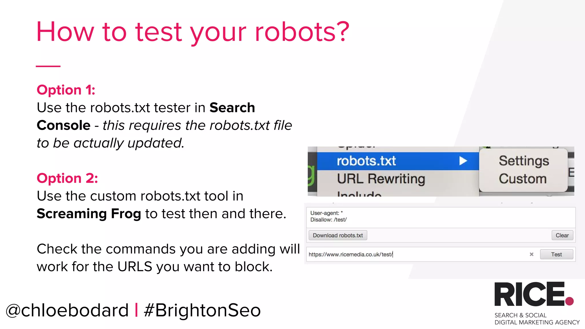 Option 1:
Use the robots.txt tester in Search
Console - this requires the robots.txt file
to be actually updated.
Option 2:
Use the custom robots.txt tool in
Screaming Frog to test then and there.
Check the commands you are adding will
work for the URLS you want to block.
@chloebodard | #BrightonSeo
How to test your robots?
 