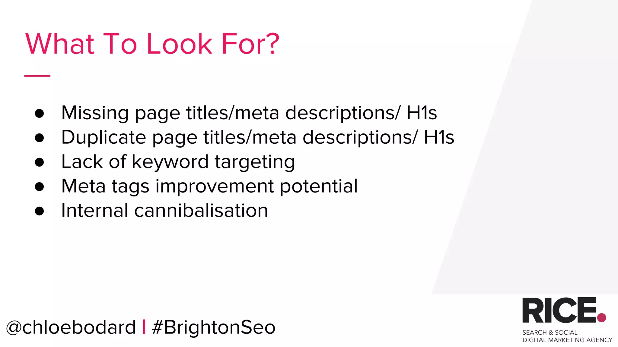 @chloebodard | #brightonseo
● Missing page titles/meta descriptions/ H1s
● Duplicate page titles/meta descriptions/ H1s
● Lack of keyword targeting
● Meta tags improvement potential
● Internal cannibalisation
What To Look For?
@chloebodard | #BrightonSeo
 