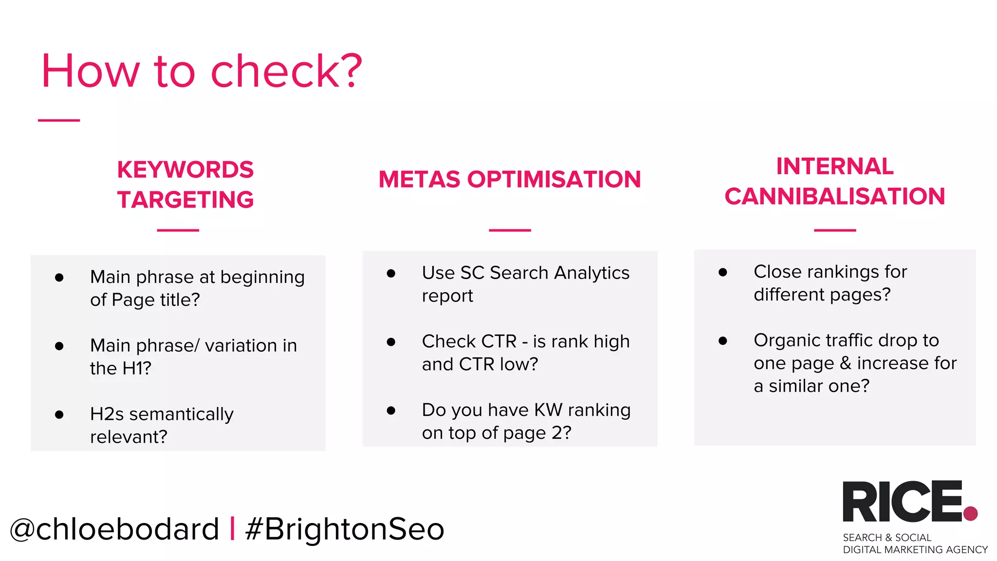 @chloebodard | #brightonseo
How to check?
● Main phrase at beginning
of Page title?
● Main phrase/ variation in
the H1?
● H2s semantically
relevant?
● Close rankings for
different pages?
● Organic traffic drop to
one page & increase for
a similar one?
KEYWORDS
TARGETING
INTERNAL
CANNIBALISATION
● Use SC Search Analytics
report
● Check CTR - is rank high
and CTR low?
● Do you have KW ranking
on top of page 2?
@chloebodard | #BrightonSeo
METAS OPTIMISATION
 