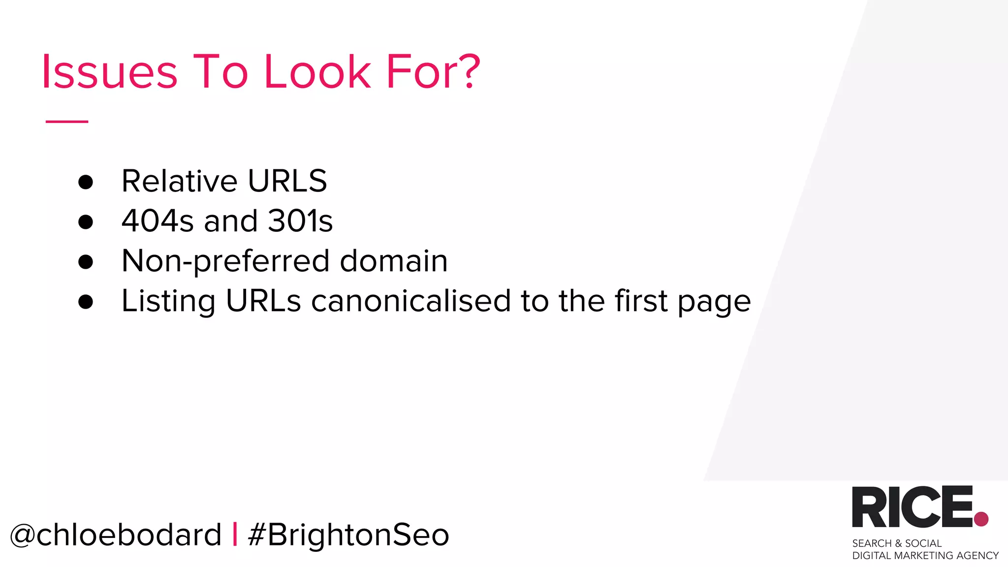 @chloebodard | #brightonseo
● Relative URLS
● 404s and 301s
● Non-preferred domain
● Listing URLs canonicalised to the first page
Issues To Look For?
@chloebodard | #BrightonSeo
 