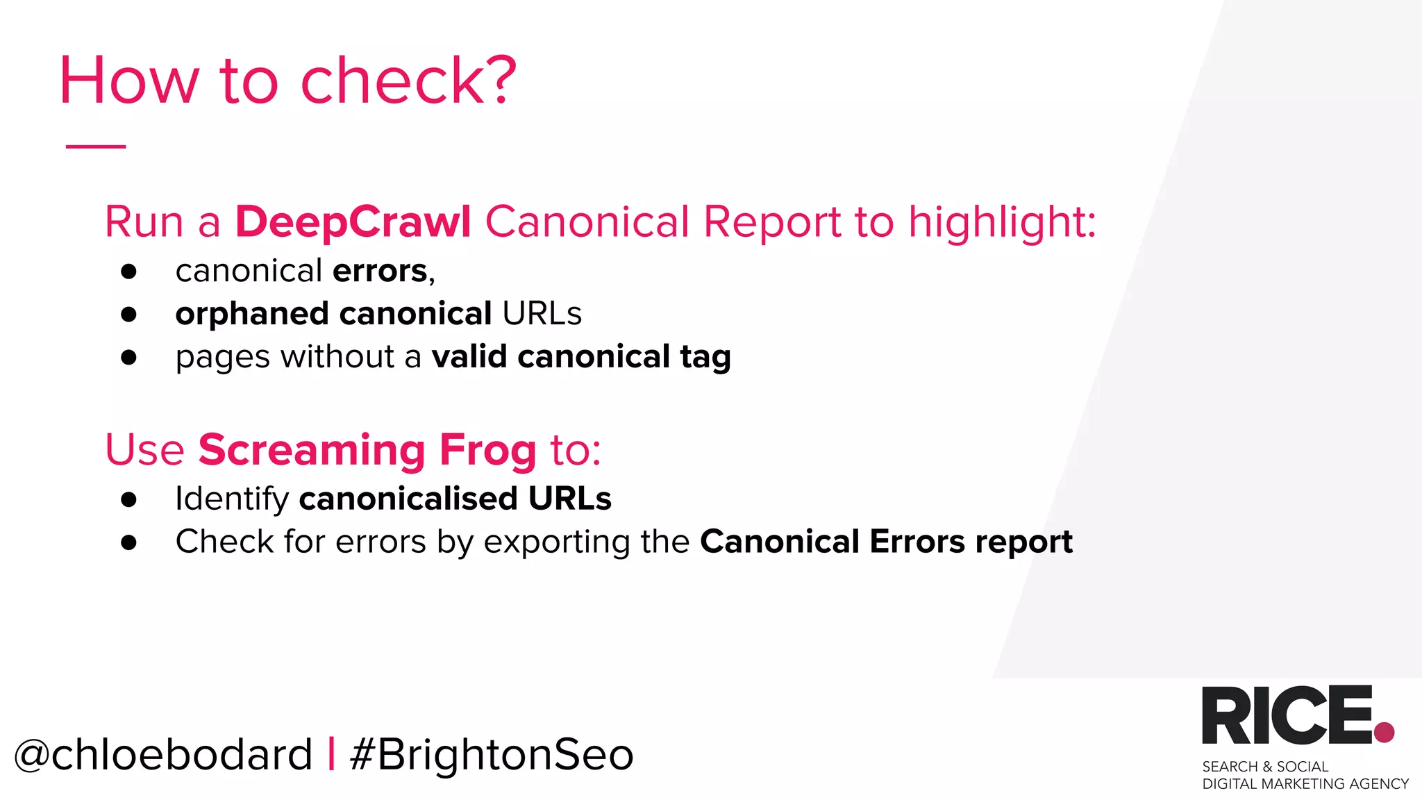 @chloebodard | #brightonseo
How to check?
Run a DeepCrawl Canonical Report to highlight:
● canonical errors,
● orphaned canonical URLs
● pages without a valid canonical tag
Use Screaming Frog to:
● Identify canonicalised URLs
● Check for errors by exporting the Canonical Errors report
@chloebodard | #BrightonSeo
 