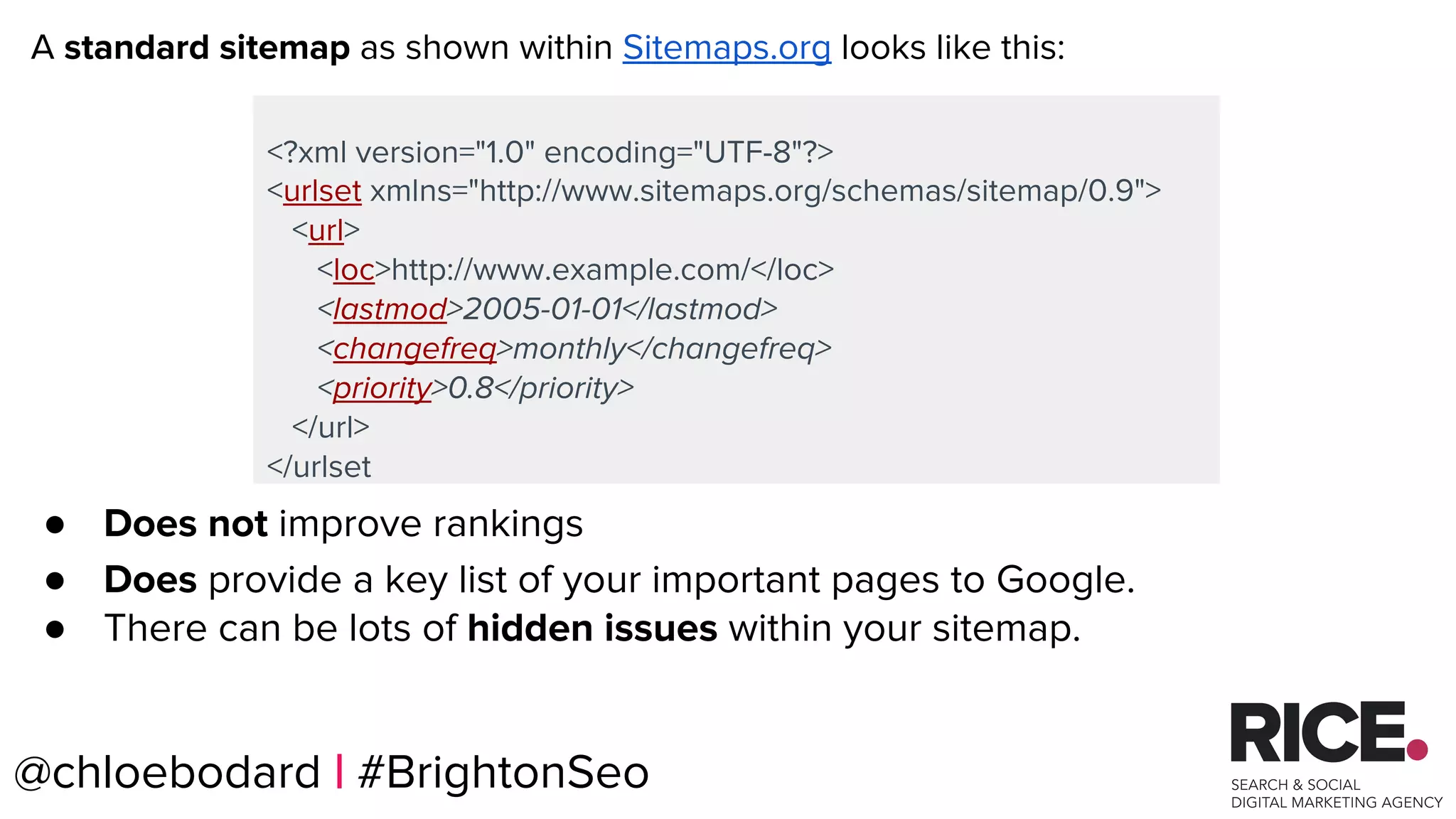 @chloebodard | #brightonseo
<?xml version="1.0" encoding="UTF-8"?>
<urlset xmlns="http://www.sitemaps.org/schemas/sitemap/0.9">
<url>
<loc>http://www.example.com/</loc>
<lastmod>2005-01-01</lastmod>
<changefreq>monthly</changefreq>
<priority>0.8</priority>
</url>
</urlset
A standard sitemap as shown within Sitemaps.org looks like this:
● Does not improve rankings
● Does provide a key list of your important pages to Google.
● There can be lots of hidden issues within your sitemap.
@chloebodard | #BrightonSeo
 