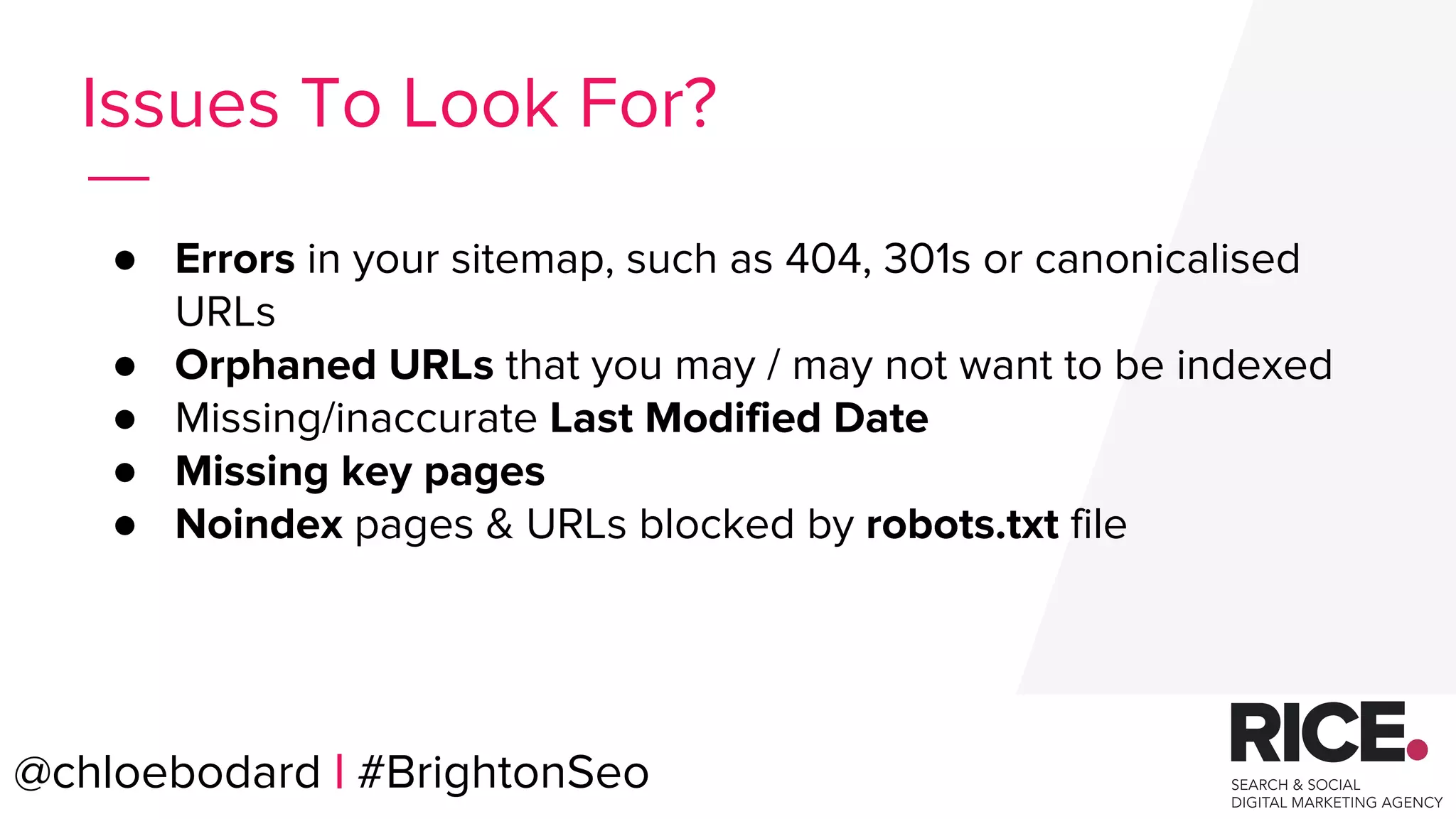 @chloebodard | #brightonseo
● Errors in your sitemap, such as 404, 301s or canonicalised
URLs
● Orphaned URLs that you may / may not want to be indexed
● Missing/inaccurate Last Modified Date
● Missing key pages
● Noindex pages & URLs blocked by robots.txt file
Issues To Look For?
@chloebodard | #BrightonSeo
 