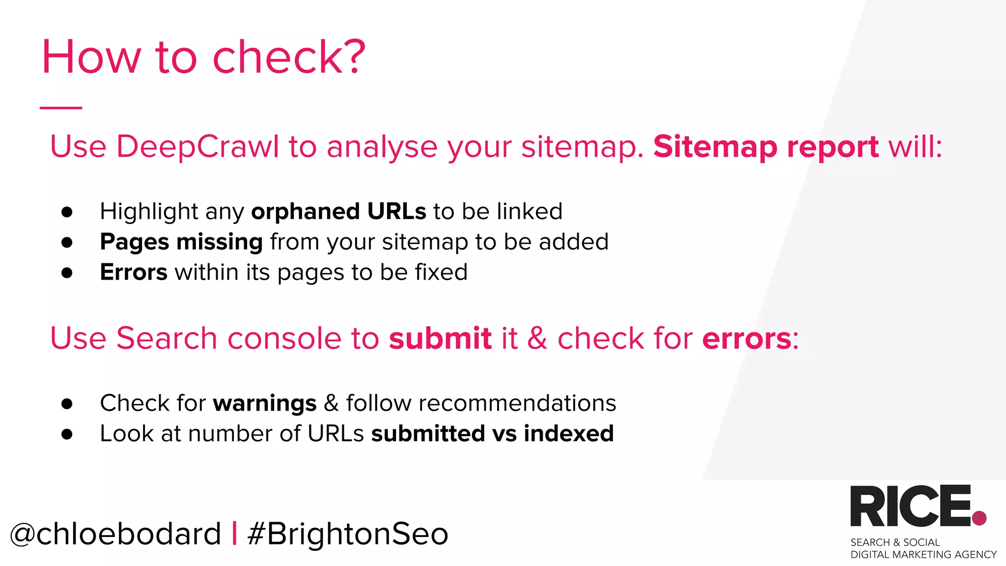 @chloebodard | #brightonseo
How to check?
Use DeepCrawl to analyse your sitemap. Sitemap report will:
● Highlight any orphaned URLs to be linked
● Pages missing from your sitemap to be added
● Errors within its pages to be fixed
Use Search console to submit it & check for errors:
● Check for warnings & follow recommendations
● Look at number of URLs submitted vs indexed
@chloebodard | #BrightonSeo
 