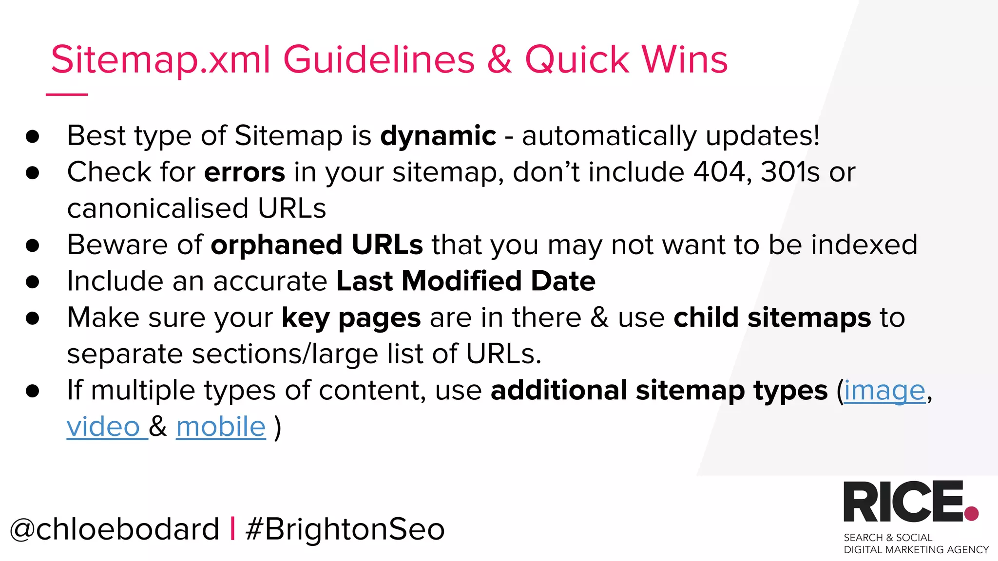@chloebodard | #brightonseo
● Best type of Sitemap is dynamic - automatically updates!
● Check for errors in your sitemap, don’t include 404, 301s or
canonicalised URLs
● Beware of orphaned URLs that you may not want to be indexed
● Include an accurate Last Modified Date
● Make sure your key pages are in there & use child sitemaps to
separate sections/large list of URLs.
● If multiple types of content, use additional sitemap types (image,
video & mobile )
Sitemap.xml Guidelines & Quick Wins
@chloebodard | #BrightonSeo
 