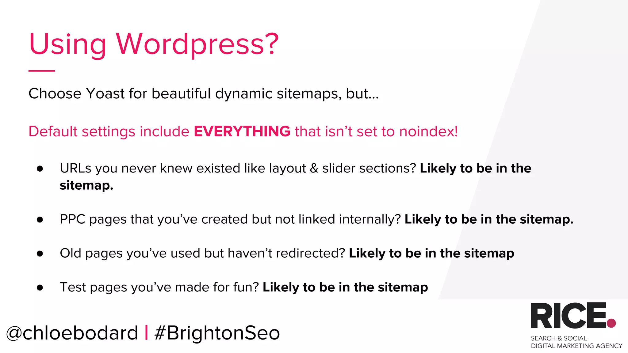 Choose Yoast for beautiful dynamic sitemaps, but...
Default settings include EVERYTHING that isn’t set to noindex!
● URLs you never knew existed like layout & slider sections? Likely to be in the
sitemap.
● PPC pages that you’ve created but not linked internally? Likely to be in the sitemap.
● Old pages you’ve used but haven’t redirected? Likely to be in the sitemap
● Test pages you’ve made for fun? Likely to be in the sitemap
@chloebodard | #brightonseo@chloebodard | #BrightonSeo
Using Wordpress?
 