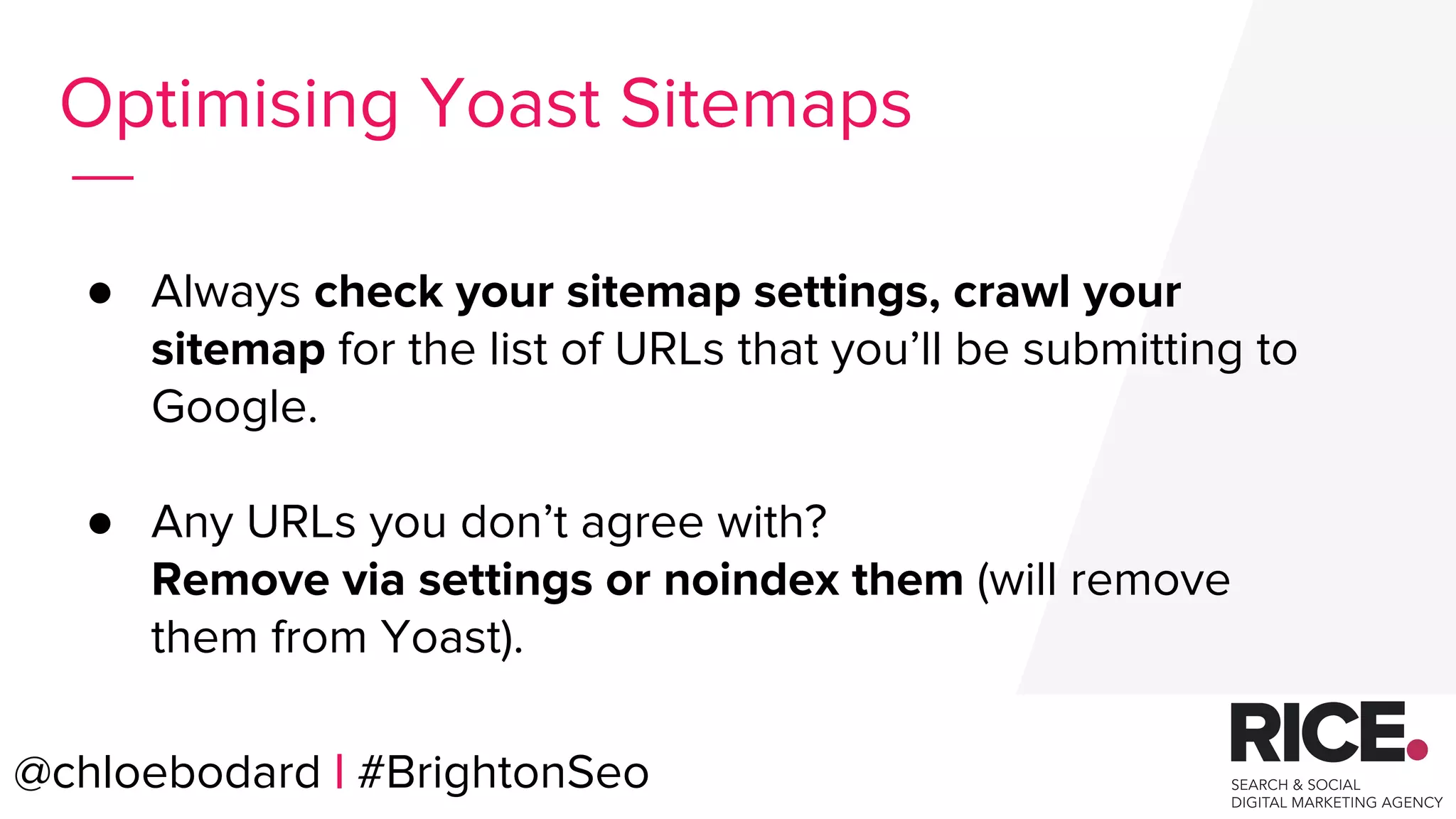 ● Always check your sitemap settings, crawl your
sitemap for the list of URLs that you’ll be submitting to
Google.
● Any URLs you don’t agree with?
Remove via settings or noindex them (will remove
them from Yoast).
@chloebodard | #brightonseo@chloebodard | #BrightonSeo
Optimising Yoast Sitemaps
 