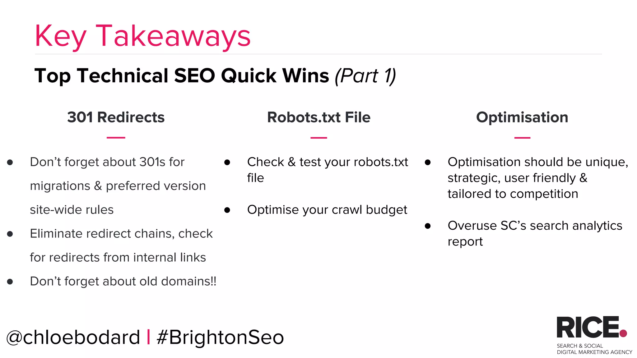BRAUMGroup 56
301 Redirects
● Don’t forget about 301s for
migrations & preferred version
site-wide rules
● Eliminate redirect chains, check
for redirects from internal links
● Don’t forget about old domains!!
Key Takeaways
Top Technical SEO Quick Wins (Part 1)
Robots.txt File
● Check & test your robots.txt
file
● Optimise your crawl budget
Optimisation
● Optimisation should be unique,
strategic, user friendly &
tailored to competition
● Overuse SC’s search analytics
report
@chloebodard | #BrightonSeo
 