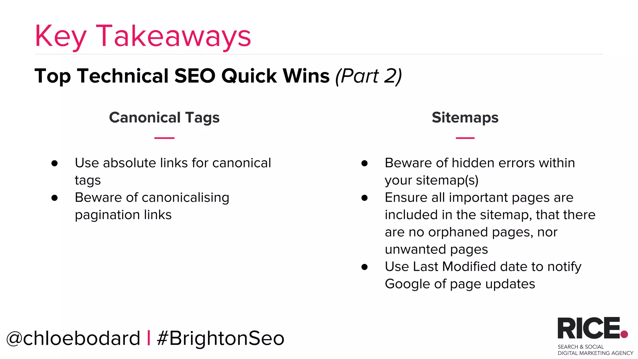 BRAUMGroup 57
Canonical Tags
● Use absolute links for canonical
tags
● Beware of canonicalising
pagination links
Key Takeaways
Top Technical SEO Quick Wins (Part 2)
@chloebodard | #BrightonSeo
Sitemaps
● Beware of hidden errors within
your sitemap(s)
● Ensure all important pages are
included in the sitemap, that there
are no orphaned pages, nor
unwanted pages
● Use Last Modified date to notify
Google of page updates
 