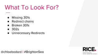 @chloebodard | #brightonseo
● Missing 301s
● Redirect chains
● Broken 301s
● 302s
● Unnecessary Redirects
What To Look For?
@chloebodard | #BrightonSeo
 