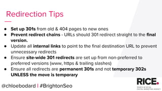 @chloebodard | #brightonseo
● Set up 301s from old & 404 pages to new ones
● Prevent redirect chains - URLs should 301 redirect straight to the final
version.
● Update all internal links to point to the final destination URL to prevent
unnecessary redirects
● Ensure site-wide 301 redirects are set up from non-preferred to
preferred versions (www, https & trailing slashes)
● Ensure all redirects are permanent 301s and not temporary 302s
UNLESS the move is temporary
Redirection Tips
@chloebodard | #BrightonSeo
 