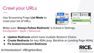@chloebodard | #brightonseo
Use Screaming Frogs List Mode to
crawl your list of URLs.
Make sure ‘Always Follow Redirects’ is ticked in Settings.
(Configuration > Spider > Advanced)
● Update Redirects which have multiple Redirect Chains
● Create Redirects for key 404s (esp. Backlink or Landing Page 404s)
● Fix broken/incorrect Redirects
Crawl your URLs
@chloebodard | #BrightonSeo
 