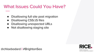 @chloebodard | #brightonseo
● Disallowing full site post migration
● Disallowing CSS/JS files
● Disallowing unexpected URLs
● Not disallowing staging site
What Issues Could You Have?
@chloebodard | #BrightonSeo
 