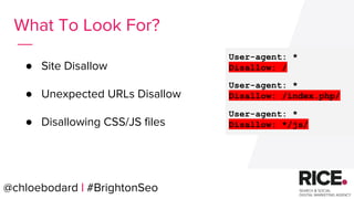 @chloebodard | #brightonseo
● Site Disallow
● Unexpected URLs Disallow
● Disallowing CSS/JS files
What To Look For?
User-agent: *
Disallow: /
User-agent: *
Disallow: /index.php/
User-agent: *
Disallow: */js/
@chloebodard | #BrightonSeo
 