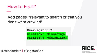 @chloebodard | #brightonseo
Add pages irrelevant to search or that you
don’t want crawled!
How to Fix It?
User-agent: *
Disallow: /blog/tag/
Disallow: /whishlist/
@chloebodard | #BrightonSeo
 