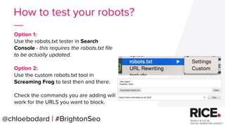 Option 1:
Use the robots.txt tester in Search
Console - this requires the robots.txt file
to be actually updated.
Option 2:
Use the custom robots.txt tool in
Screaming Frog to test then and there.
Check the commands you are adding will
work for the URLS you want to block.
@chloebodard | #BrightonSeo
How to test your robots?
 