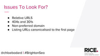@chloebodard | #brightonseo
● Relative URLS
● 404s and 301s
● Non-preferred domain
● Listing URLs canonicalised to the first page
Issues To Look For?
@chloebodard | #BrightonSeo
 