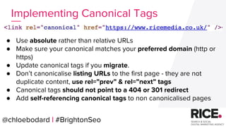 @chloebodard | #brightonseo
● Use absolute rather than relative URLs
● Make sure your canonical matches your preferred domain (http or
https)
● Update canonical tags if you migrate.
● Don’t canonicalise listing URLs to the first page - they are not
duplicate content, use rel=”prev” & rel=”next” tags
● Canonical tags should not point to a 404 or 301 redirect
● Add self-referencing canonical tags to non canonicalised pages
Implementing Canonical Tags
@chloebodard | #BrightonSeo
 