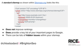 @chloebodard | #brightonseo
<?xml version="1.0" encoding="UTF-8"?>
<urlset xmlns="http://www.sitemaps.org/schemas/sitemap/0.9">
<url>
<loc>http://www.example.com/</loc>
<lastmod>2005-01-01</lastmod>
<changefreq>monthly</changefreq>
<priority>0.8</priority>
</url>
</urlset
A standard sitemap as shown within Sitemaps.org looks like this:
● Does not improve rankings
● Does provide a key list of your important pages to Google.
● There can be lots of hidden issues within your sitemap.
@chloebodard | #BrightonSeo
 