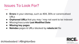 @chloebodard | #brightonseo
● Errors in your sitemap, such as 404, 301s or canonicalised
URLs
● Orphaned URLs that you may / may not want to be indexed
● Missing/inaccurate Last Modified Date
● Missing key pages
● Noindex pages & URLs blocked by robots.txt file
Issues To Look For?
@chloebodard | #BrightonSeo
 