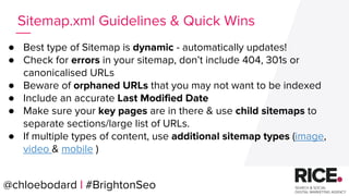 @chloebodard | #brightonseo
● Best type of Sitemap is dynamic - automatically updates!
● Check for errors in your sitemap, don’t include 404, 301s or
canonicalised URLs
● Beware of orphaned URLs that you may not want to be indexed
● Include an accurate Last Modified Date
● Make sure your key pages are in there & use child sitemaps to
separate sections/large list of URLs.
● If multiple types of content, use additional sitemap types (image,
video & mobile )
Sitemap.xml Guidelines & Quick Wins
@chloebodard | #BrightonSeo
 