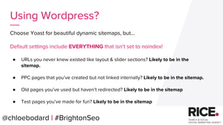 Choose Yoast for beautiful dynamic sitemaps, but...
Default settings include EVERYTHING that isn’t set to noindex!
● URLs you never knew existed like layout & slider sections? Likely to be in the
sitemap.
● PPC pages that you’ve created but not linked internally? Likely to be in the sitemap.
● Old pages you’ve used but haven’t redirected? Likely to be in the sitemap
● Test pages you’ve made for fun? Likely to be in the sitemap
@chloebodard | #brightonseo@chloebodard | #BrightonSeo
Using Wordpress?
 