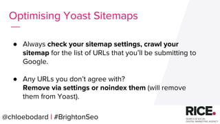 ● Always check your sitemap settings, crawl your
sitemap for the list of URLs that you’ll be submitting to
Google.
● Any URLs you don’t agree with?
Remove via settings or noindex them (will remove
them from Yoast).
@chloebodard | #brightonseo@chloebodard | #BrightonSeo
Optimising Yoast Sitemaps
 