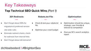 BRAUMGroup 56
301 Redirects
● Don’t forget about 301s for
migrations & preferred version
site-wide rules
● Eliminate redirect chains, check
for redirects from internal links
● Don’t forget about old domains!!
Key Takeaways
Top Technical SEO Quick Wins (Part 1)
Robots.txt File
● Check & test your robots.txt
file
● Optimise your crawl budget
Optimisation
● Optimisation should be unique,
strategic, user friendly &
tailored to competition
● Overuse SC’s search analytics
report
@chloebodard | #BrightonSeo
 