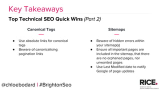 BRAUMGroup 57
Canonical Tags
● Use absolute links for canonical
tags
● Beware of canonicalising
pagination links
Key Takeaways
Top Technical SEO Quick Wins (Part 2)
@chloebodard | #BrightonSeo
Sitemaps
● Beware of hidden errors within
your sitemap(s)
● Ensure all important pages are
included in the sitemap, that there
are no orphaned pages, nor
unwanted pages
● Use Last Modified date to notify
Google of page updates
 