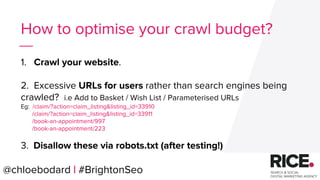 @chloebodard | #brightonseo
How to optimise your crawl budget?
1. Crawl your website.
2. Excessive URLs for users rather than search engines being
crawled? i.e Add to Basket / Wish List / Parameterised URLs
Eg: /claim/?action=claim_listing&listing_id=33910
/claim/?action=claim_listing&listing_id=33911
/book-an-appointment/997
/book-an-appointment/223
3. Disallow these via robots.txt (after testing!)
@chloebodard | #BrightonSeo
 
