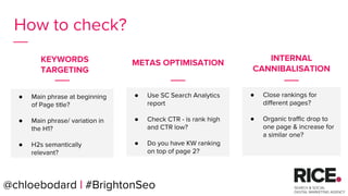 @chloebodard | #brightonseo
How to check?
● Main phrase at beginning
of Page title?
● Main phrase/ variation in
the H1?
● H2s semantically
relevant?
● Close rankings for
different pages?
● Organic traffic drop to
one page & increase for
a similar one?
KEYWORDS
TARGETING
INTERNAL
CANNIBALISATION
● Use SC Search Analytics
report
● Check CTR - is rank high
and CTR low?
● Do you have KW ranking
on top of page 2?
@chloebodard | #BrightonSeo
METAS OPTIMISATION
 