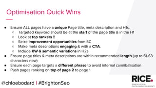 @chloebodard | #brightonseo
● Ensure ALL pages have a unique Page title, meta description and H1s.
○ Targeted keyword should be at the start of the page title & in the H1
○ Look at top rankers !!
○ Seize improvement opportunities from SC
○ Make meta descriptions engaging & with a CTA.
○ Include KW & semantic variations in H2s
● Ensure page titles & meta descriptions are within recommended length (up to 61-63
characters now)
● Ensure each page targets a different phrase to avoid internal cannibalisation
● Push pages ranking on top of page 2 to page 1
Optimisation Quick Wins
@chloebodard | #BrightonSeo
 