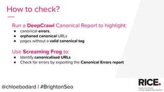 @chloebodard | #brightonseo
How to check?
Run a DeepCrawl Canonical Report to highlight:
● canonical errors,
● orphaned canonical URLs
● pages without a valid canonical tag
Use Screaming Frog to:
● Identify canonicalised URLs
● Check for errors by exporting the Canonical Errors report
@chloebodard | #BrightonSeo
 