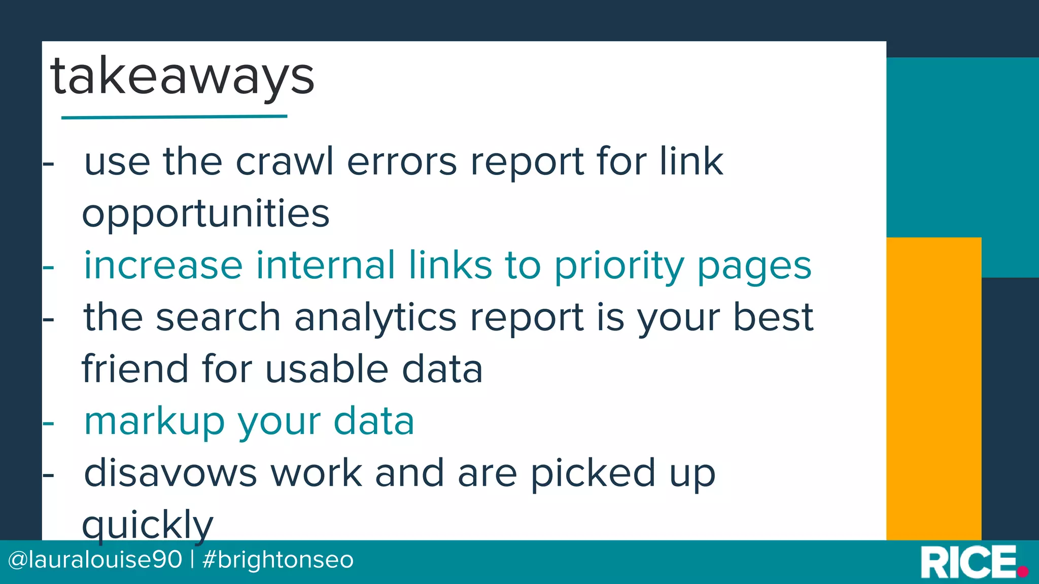 BRAUMGroup 57@lauralouise90 | #brightonseo
- use the crawl errors report for link
opportunities
- increase internal links to priority pages
- the search analytics report is your best
friend for usable data
- markup your data
- disavows work and are picked up
quickly
takeaways
 