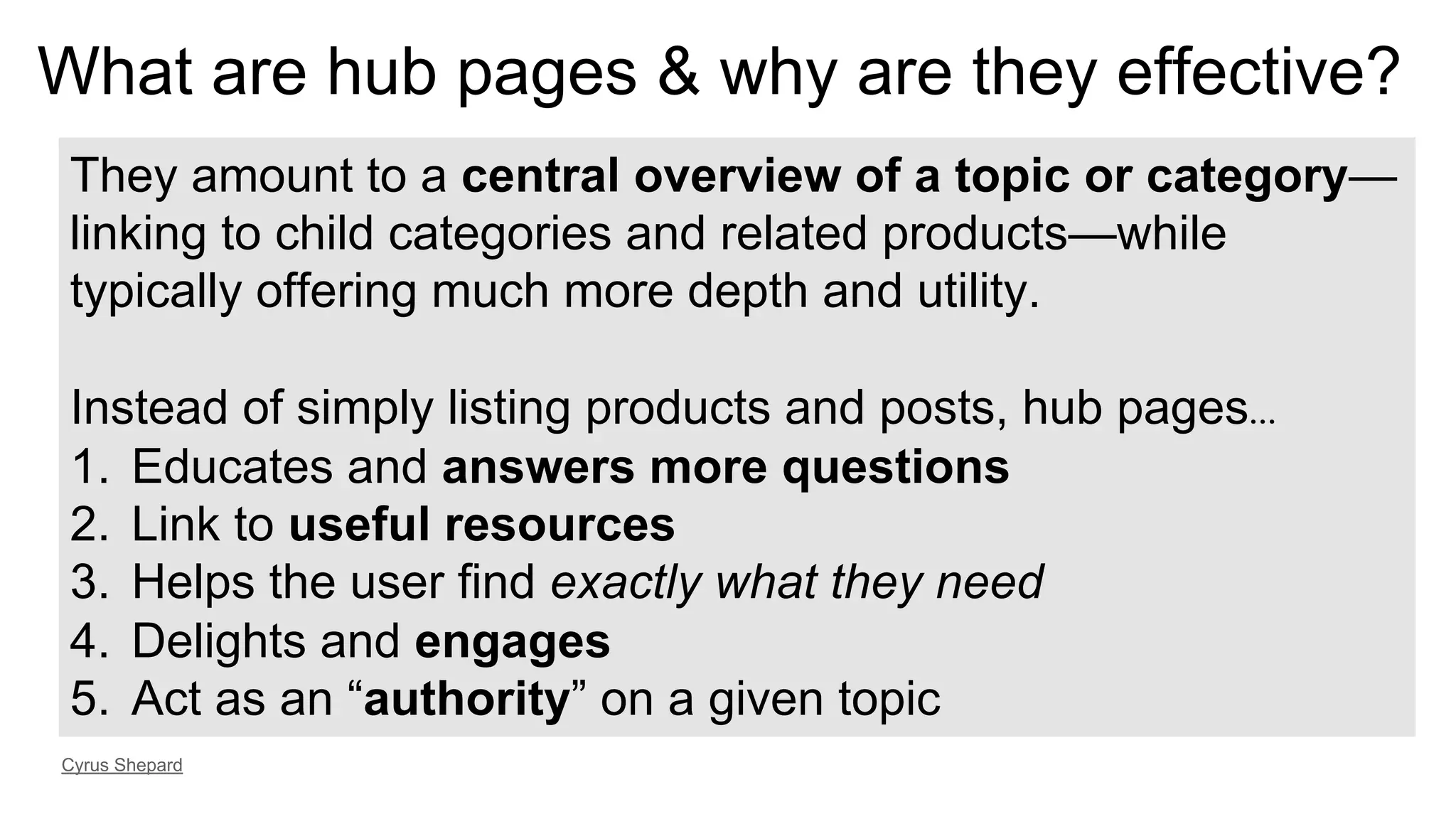 They amount to a central overview of a topic or category—
linking to child categories and related products—while
typically offering much more depth and utility.
Instead of simply listing products and posts, hub pages…
1.  Educates and answers more questions
2.  Link to useful resources
3.  Helps the user find exactly what they need
4.  Delights and engages
5.  Act as an “authority” on a given topic
Cyrus Shepard
What are hub pages & why are they effective?
 