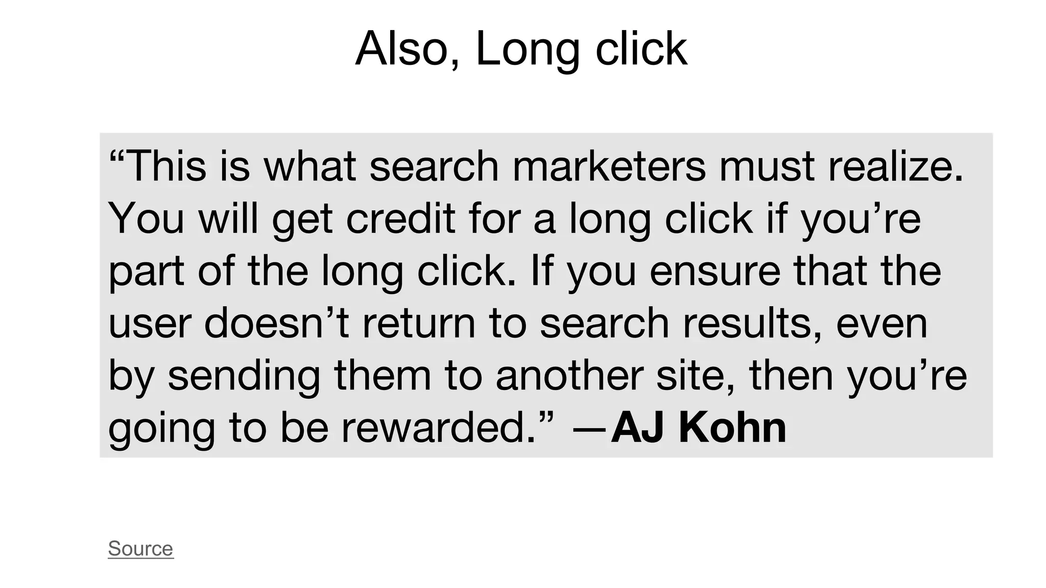 Also, Long click
“This is what search marketers must realize.
You will get credit for a long click if you’re
part of the long click. If you ensure that the
user doesn’t return to search results, even
by sending them to another site, then you’re
going to be rewarded.” —AJ Kohn
Source
 