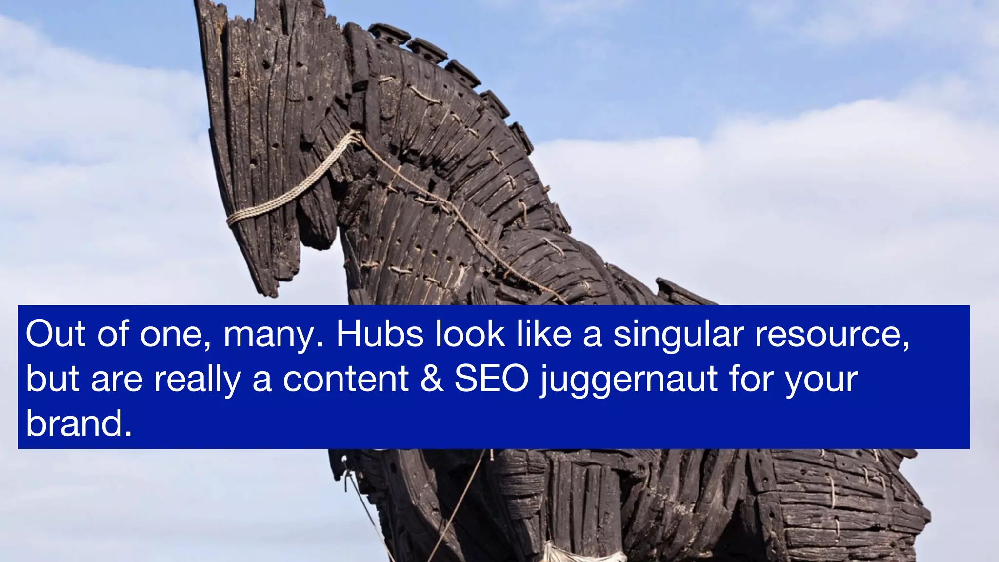 Out of one, many. Hubs look like a singular resource,
but are really a content & SEO juggernaut for your
brand. 
 
