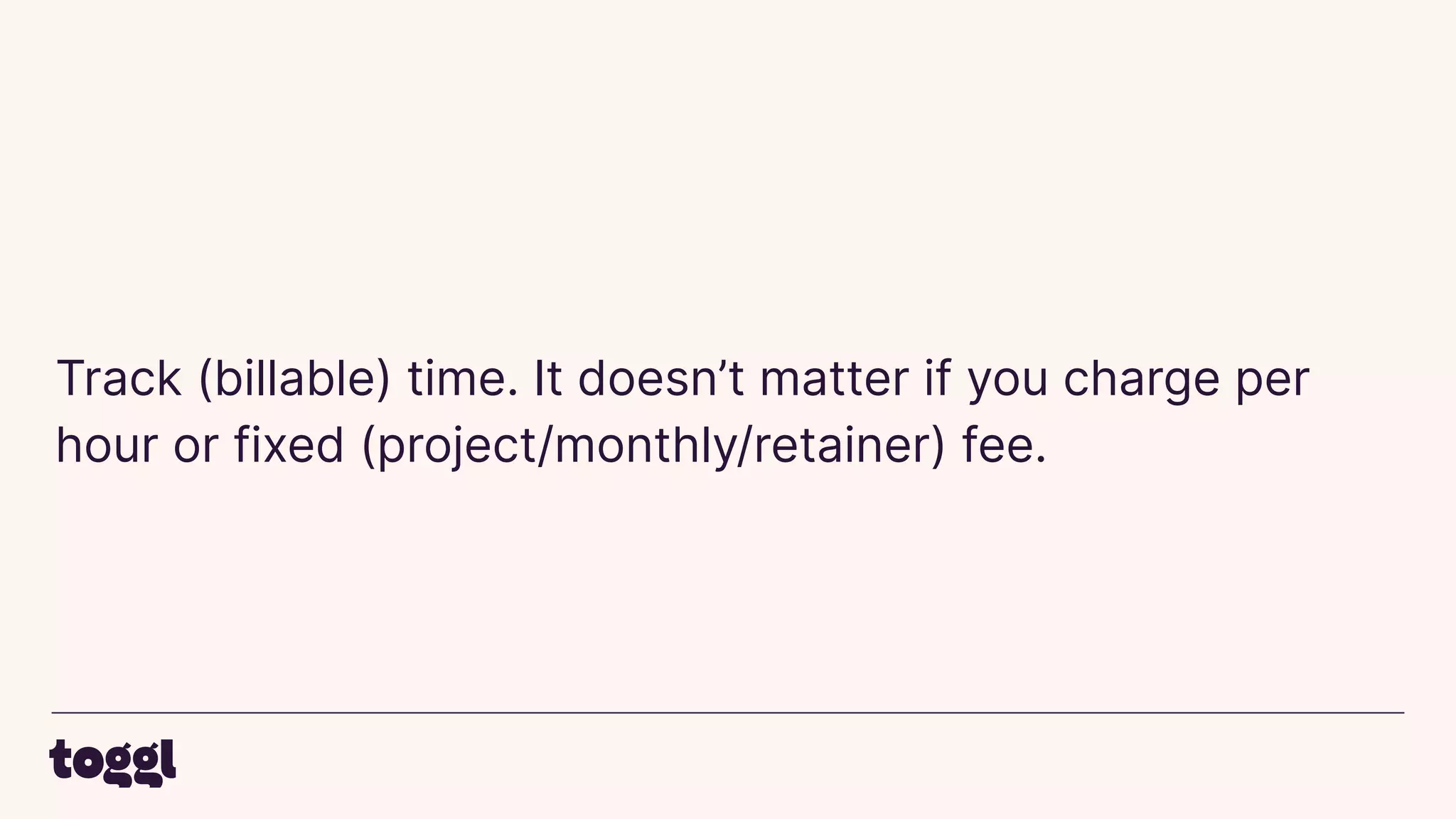 Track (billable) time. It doesn’t matter if you charge per
hour or fixed (project/monthly/retainer) fee.
 
