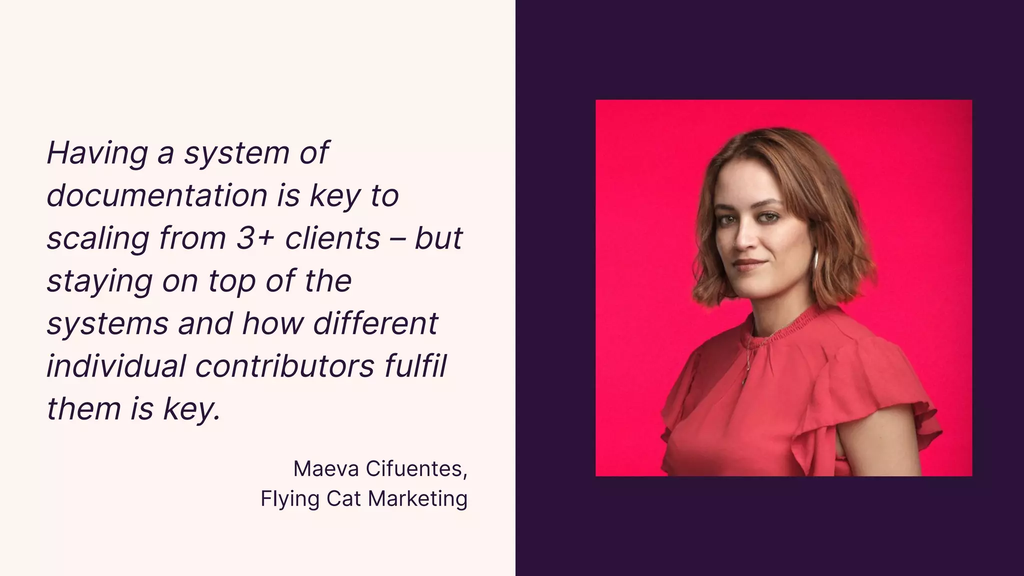 Having a system of
documentation is key to
scaling from 3+ clients – but
staying on top of the
systems and how different
individual contributors fulfil
them is key.
Maeva Cifuentes,
Flying Cat Marketing
 