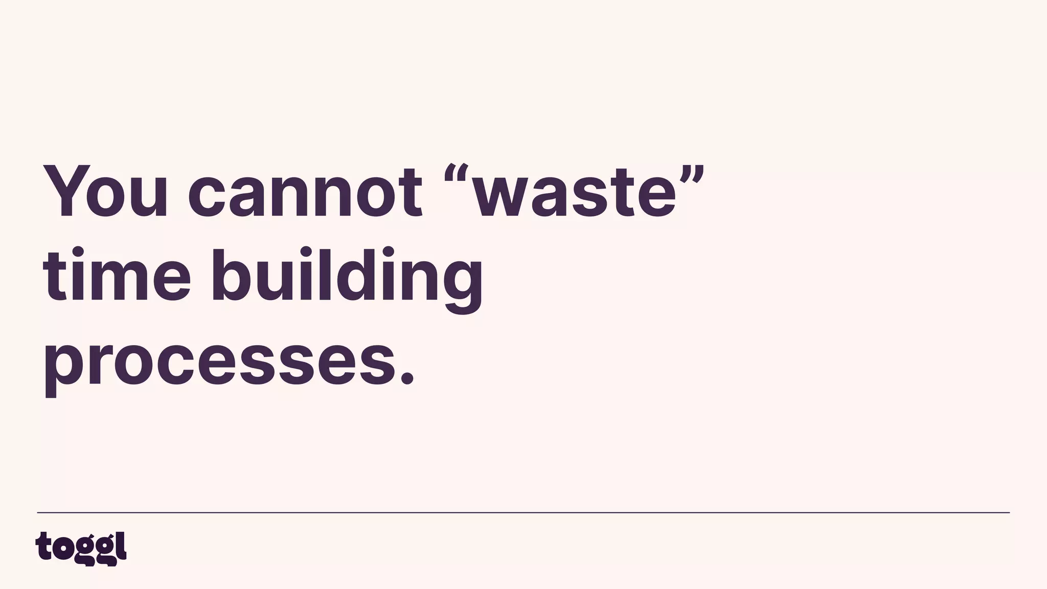 You cannot “waste”
time building
processes.
 