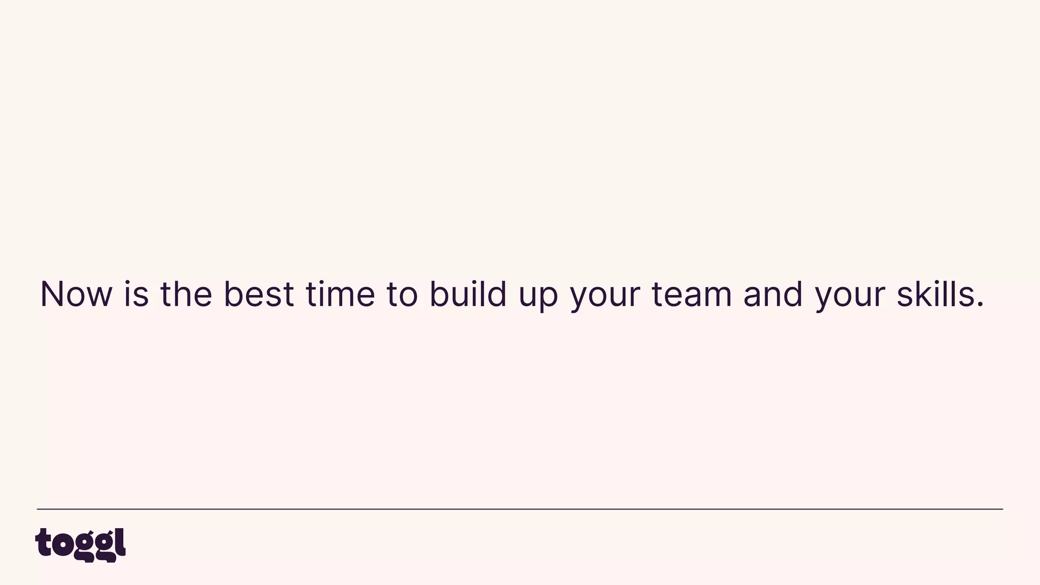 Now is the best time to build up your team and your skills.
 