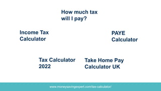 www.moneysavingexpert.com/tax-calculator/
PAYE
Calculator
How much tax
will I pay?
Income Tax
Calculator
Tax Calculator
2022
Take Home Pay
Calculator UK
 