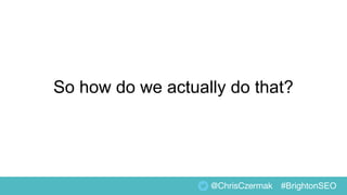 So how do we actually do that?
@ChrisCzermak #BrightonSEO
 