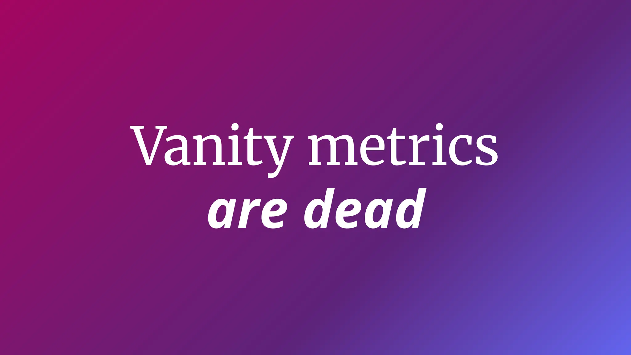 Vanity metrics
are dead
 